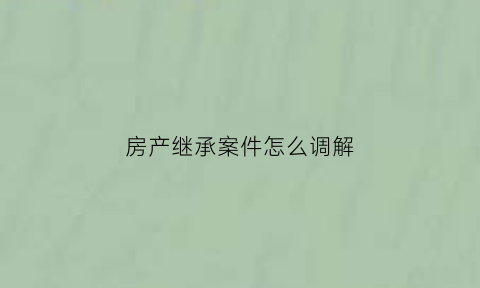 房产继承案件怎么调解(房产继承法院调解流程)