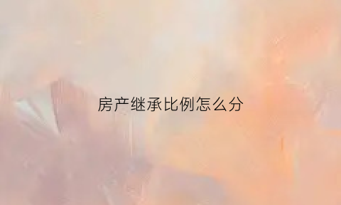 房产继承比例怎么分(房产继承是怎么分配的)