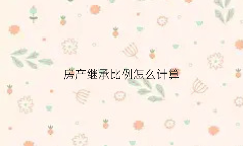 房产继承比例怎么计算(房产继承怎么合算)
