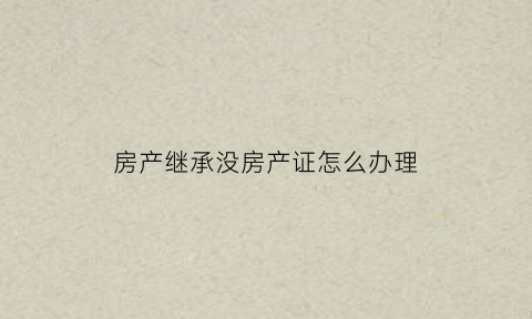 房产继承没房产证怎么办理(办理继承没有房产证怎么办)