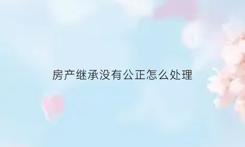 房产继承没有公正怎么处理(没有继承公证房子能过户吗)