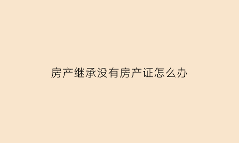 房产继承没有房产证怎么办(没有房产证继承)