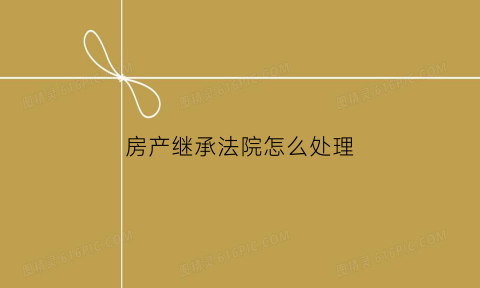 房产继承法院怎么处理(房产继承法院如何判决)