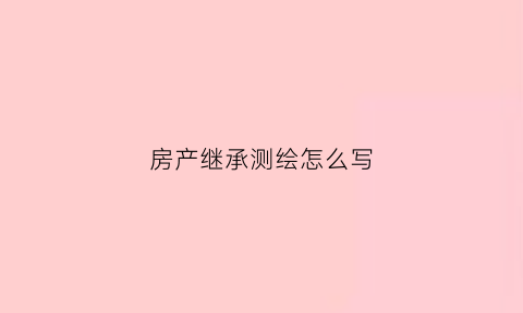 房产继承测绘怎么写(继承房产测绘需要多少钱)