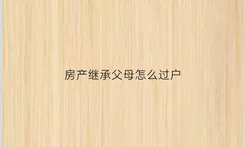 房产继承父母怎么过户(继承父母房子怎样过户最省钱)