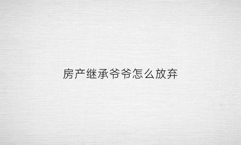 房产继承爷爷怎么放弃(继承爷爷的房产)