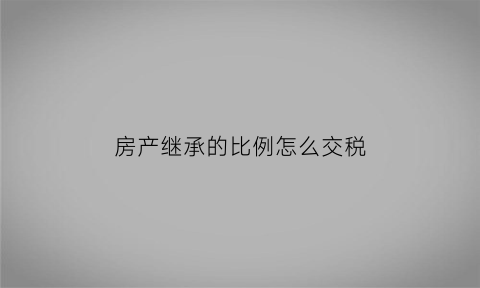 房产继承的比例怎么交税(房产继承的比例怎么交税呢)