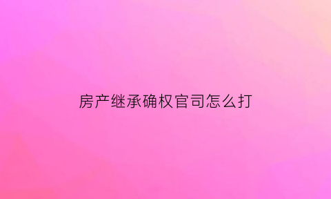 房产继承确权官司怎么打(房产继承确权官司怎么打的)