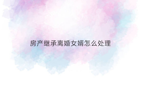 房产继承离婚女婿怎么处理(房产继承离婚女婿怎么处理的)