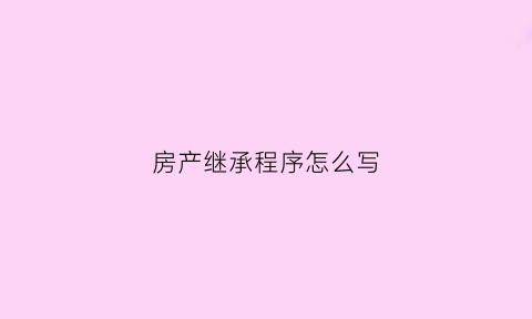 房产继承程序怎么写(房产继承程序怎么写才有效)
