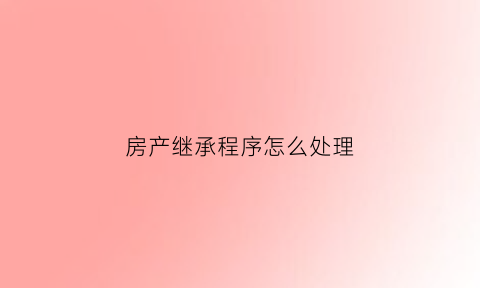 房产继承程序怎么处理(房产继承手续怎么办专业经验丰富)