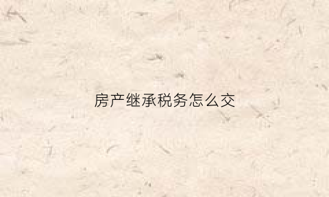 房产继承税务怎么交(房屋继承税务)