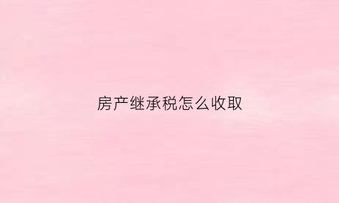 房产继承税怎么收取(房产继承税收费标准)