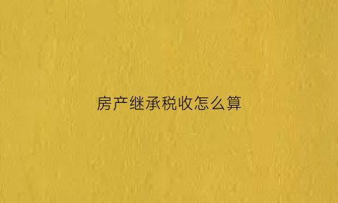 房产继承税收怎么算(房产继承税收政策)