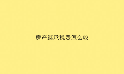 房产继承税费怎么收(房产继承税怎么征收)
