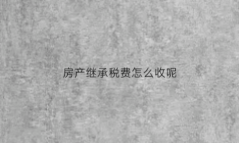 房产继承税费怎么收呢(房产继承的税费都有啥)