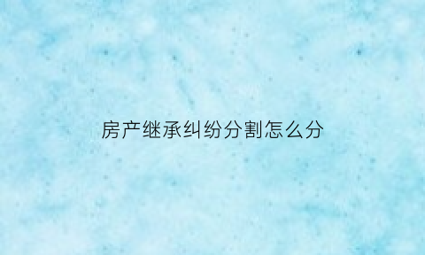 房产继承纠纷分割怎么分(房产继承分割诉讼流程)