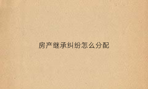 房产继承纠纷怎么分配(房产继承纠纷案)