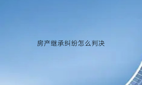 房产继承纠纷怎么判决(房产继承纠纷判决书下来了没写价格)