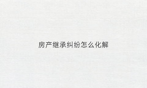 房产继承纠纷怎么化解(房产继承纠纷八种情况)