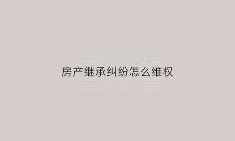 房产继承纠纷怎么维权(房屋继承权纠纷)