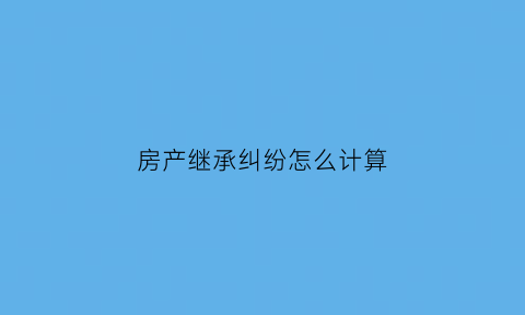 房产继承纠纷怎么计算(房产继承纠纷真实案例)