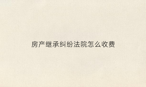 房产继承纠纷法院怎么收费(房产继承纠纷法院费用收取标准)