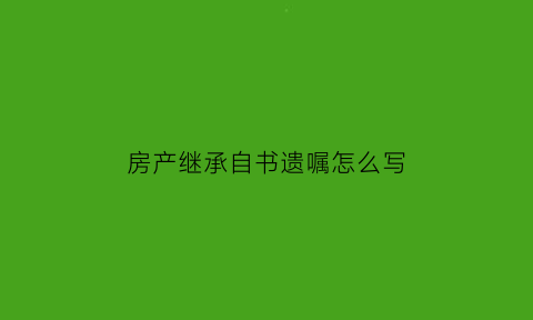 房产继承自书遗嘱怎么写(房产继承的遗嘱怎么写)