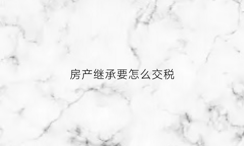 房产继承要怎么交税(房产继承怎么缴税)
