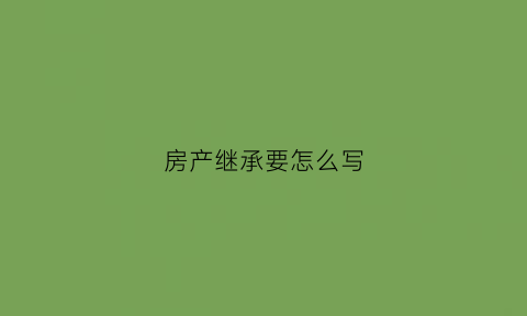 房产继承要怎么写(房产继承要怎么写才有效)