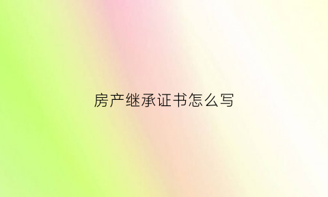 房产继承证书怎么写(房产继承证书怎么写才有效)