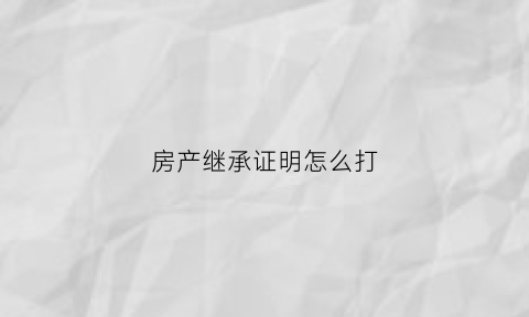 房产继承证明怎么打(房屋继承证明材料)