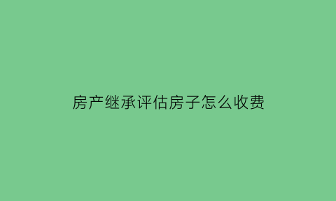 房产继承评估房子怎么收费