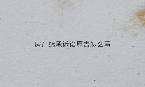 房产继承诉讼原告怎么写(房产继承诉讼原告怎么写诉状)