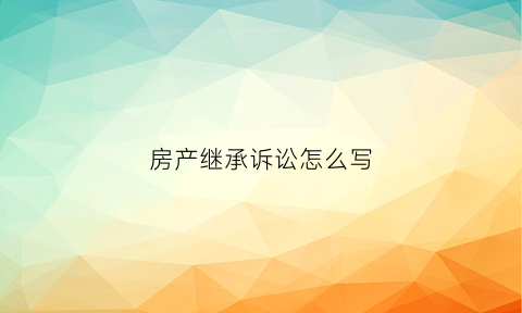 房产继承诉讼怎么写(房产继承诉讼都需要什么费用)