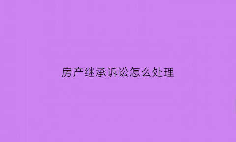 房产继承诉讼怎么处理(房产继承诉讼都需要什么费用)