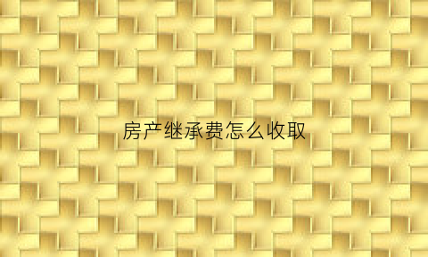 房产继承费怎么收取(2021年房产继承费用)