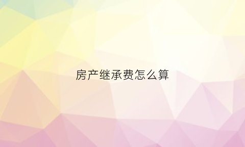 房产继承费怎么算(房产继承费收取标准)
