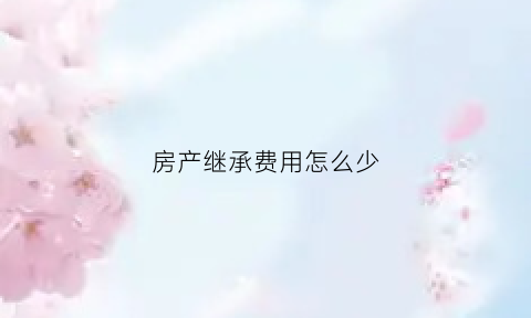 房产继承费用怎么少(房产继承费用计算)