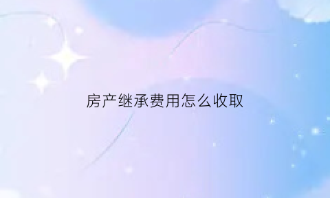 房产继承费用怎么收取(房产继承费用计算)