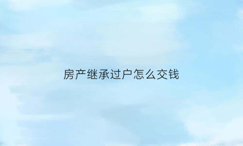 房产继承过户怎么交钱(房产继承过户需要交什么钱)