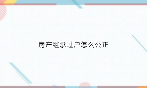 房产继承过户怎么公正(房产继承怎么公证)