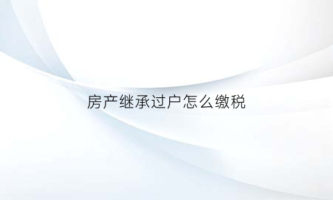 房产继承过户怎么缴税(房产继承后过户税费计算)