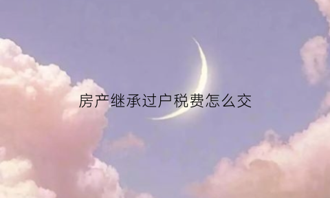 房产继承过户税费怎么交(房产继承过户税费怎么交的)