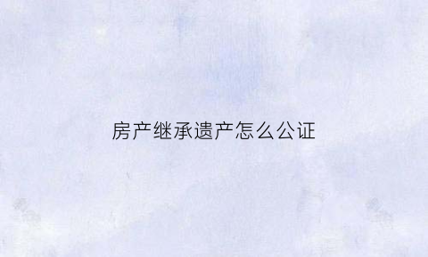 房产继承遗产怎么公证(房产继承公证怎么做)