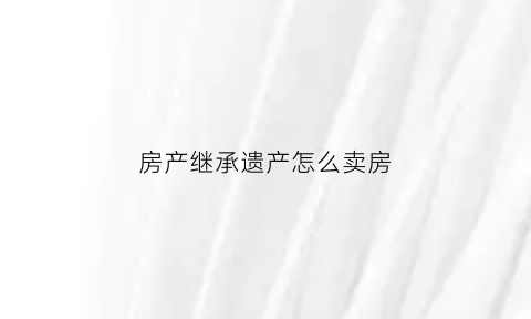 房产继承遗产怎么卖房(继承遗产的房屋出售)