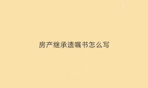 房产继承遗嘱书怎么写(房产继承遗嘱怎么写是继承份额吗)