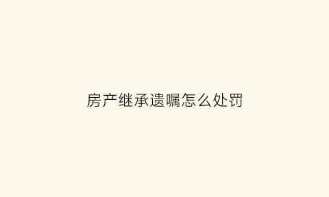 房产继承遗嘱怎么处罚(房产继承遗嘱范本专业经验丰富)