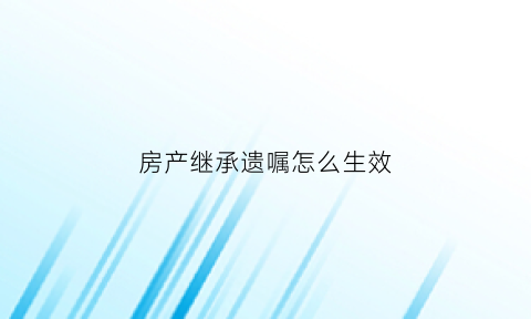 房产继承遗嘱怎么生效(房产继承遗嘱怎么写才有效)