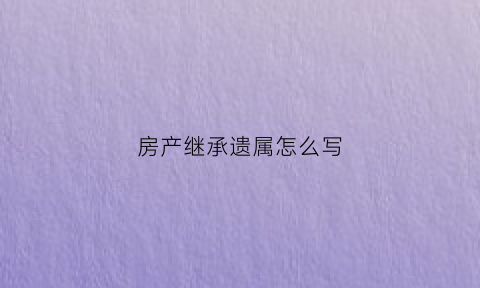 房产继承遗属怎么写(房产继承权怎么写)